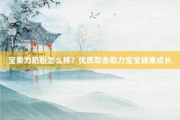 宝素力奶粉怎么样？优质取舍助力宝宝健康成长