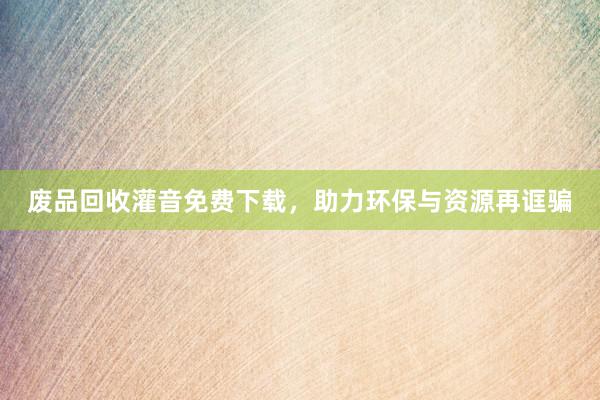 废品回收灌音免费下载，助力环保与资源再诓骗