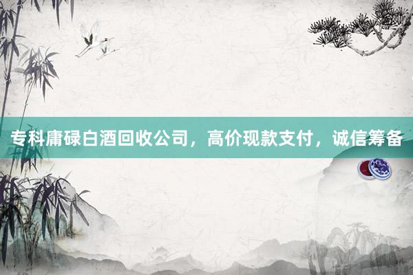 专科庸碌白酒回收公司，高价现款支付，诚信筹备